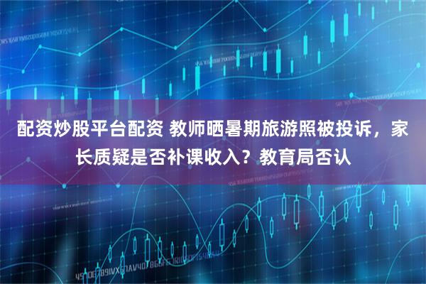 配资炒股平台配资 教师晒暑期旅游照被投诉,家长质疑是否补课收入?教育局否认