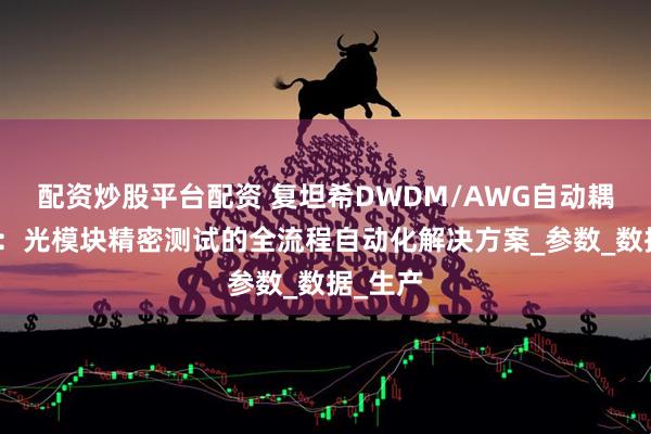 配资炒股平台配资 复坦希DWDM/AWG自动耦合系统：光模块精密测试的全流程自动化解决方案_参数_数据_生产