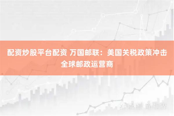 配资炒股平台配资 万国邮联：美国关税政策冲击全球邮政运营商