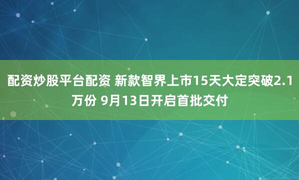配资炒股平台配资 新款智界上市15天大定突破2.1万份 9月13日开启首批交付