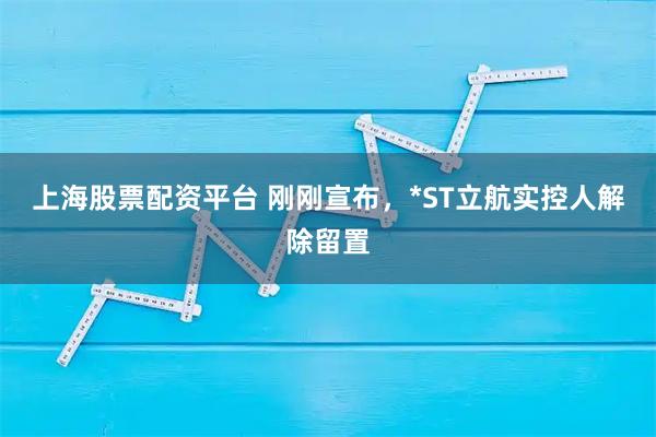上海股票配资平台 刚刚宣布，*ST立航实控人解除留置