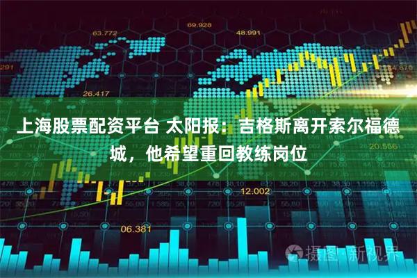 上海股票配资平台 太阳报：吉格斯离开索尔福德城，他希望重回教练岗位