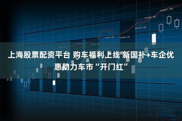 上海股票配资平台 购车福利上线 新国补+车企优惠助力车市“开门红”
