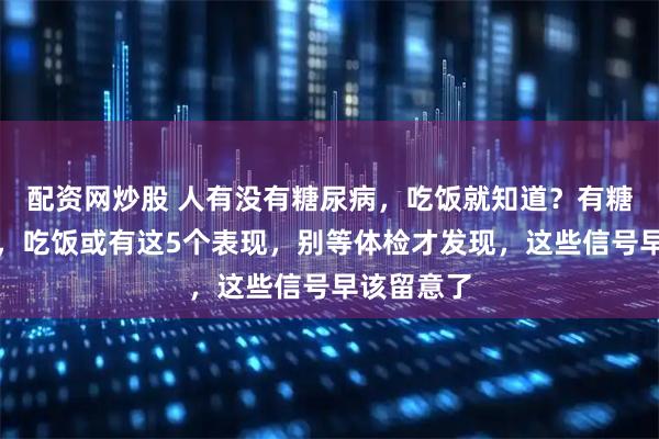 配资网炒股 人有没有糖尿病，吃饭就知道？有糖尿病的人，吃饭或有这5个表现，别等体检才发现，这些信号早该留意了