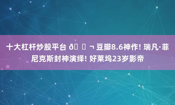 十大杠杆炒股平台 🎬 豆瓣8.6神作! 瑞凡·菲尼克斯封神演绎! 好莱坞23岁影帝