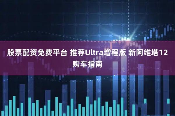 股票配资免费平台 推荐Ultra增程版 新阿维塔12购车指南