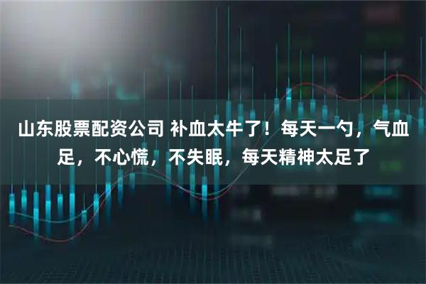 山东股票配资公司 补血太牛了！每天一勺，气血足，不心慌，不失眠，每天精神太足了