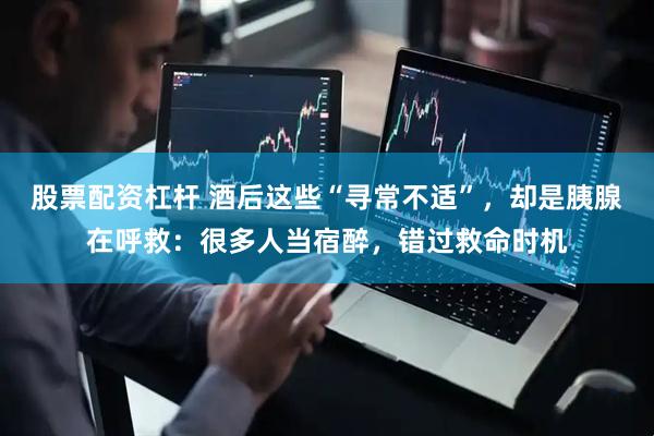 股票配资杠杆 酒后这些“寻常不适”，却是胰腺在呼救：很多人当宿醉，错过救命时机