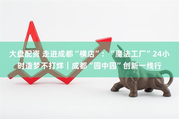 大盘配资 走进成都“横店”：“魔法工厂”24小时造梦不打烊｜成都“园中园”创新一线行