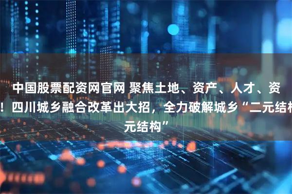中国股票配资网官网 聚焦土地、资产、人才、资金！四川城乡融合改革出大招，全力破解城乡“二元结构”